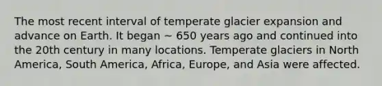 The most recent interval of temperate glacier expansion and advance on Earth. It began ~ 650 years ago and continued into the 20th century in many locations. Temperate glaciers in North America, South America, Africa, Europe, and Asia were affected.