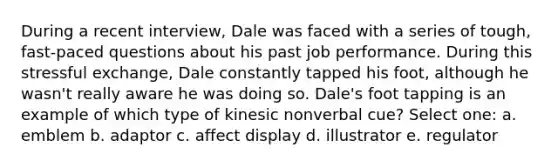 During a recent interview, Dale was faced with a series of tough, fast-paced questions about his past job performance. During this stressful exchange, Dale constantly tapped his foot, although he wasn't really aware he was doing so. Dale's foot tapping is an example of which type of kinesic nonverbal cue? Select one: a. emblem b. adaptor c. affect display d. illustrator e. regulator