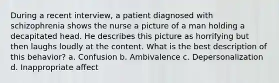 During a recent interview, a patient diagnosed with schizophrenia shows the nurse a picture of a man holding a decapitated head. He describes this picture as horrifying but then laughs loudly at the content. What is the best description of this behavior? a. Confusion b. Ambivalence c. Depersonalization d. Inappropriate affect