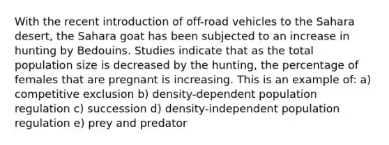 With the recent introduction of off-road vehicles to the Sahara desert, the Sahara goat has been subjected to an increase in hunting by Bedouins. Studies indicate that as the total population size is decreased by the hunting, the percentage of females that are pregnant is increasing. This is an example of: a) competitive exclusion b) density-dependent population regulation c) succession d) density-independent population regulation e) prey and predator