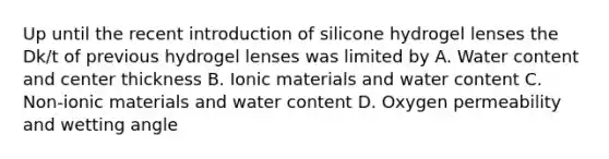 Up until the recent introduction of silicone hydrogel lenses the Dk/t of previous hydrogel lenses was limited by A. Water content and center thickness B. Ionic materials and water content C. Non-ionic materials and water content D. Oxygen permeability and wetting angle