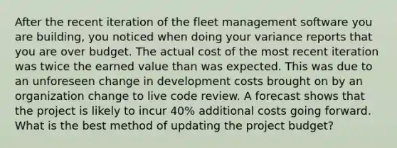 After the recent iteration of the fleet management software you are building, you noticed when doing your variance reports that you are over budget. The actual cost of the most recent iteration was twice the earned value than was expected. This was due to an unforeseen change in development costs brought on by an organization change to live code review. A forecast shows that the project is likely to incur 40% additional costs going forward. What is the best method of updating the project budget?