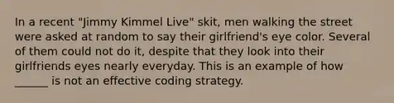 In a recent "Jimmy Kimmel Live" skit, men walking the street were asked at random to say their girlfriend's eye color. Several of them could not do it, despite that they look into their girlfriends eyes nearly everyday. This is an example of how ______ is not an effective coding strategy.