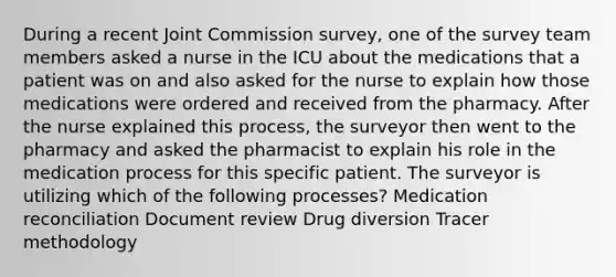 During a recent Joint Commission survey, one of the survey team members asked a nurse in the ICU about the medications that a patient was on and also asked for the nurse to explain how those medications were ordered and received from the pharmacy. After the nurse explained this process, the surveyor then went to the pharmacy and asked the pharmacist to explain his role in the medication process for this specific patient. The surveyor is utilizing which of the following processes? Medication reconciliation Document review Drug diversion Tracer methodology