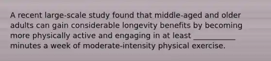 A recent large-scale study found that middle-aged and older adults can gain considerable longevity benefits by becoming more physically active and engaging in at least ___________ minutes a week of moderate-intensity physical exercise.