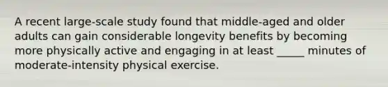 A recent large-scale study found that middle-aged and older adults can gain considerable longevity benefits by becoming more physically active and engaging in at least _____ minutes of moderate-intensity physical exercise.