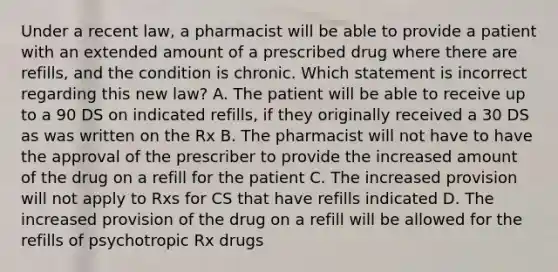 Under a recent law, a pharmacist will be able to provide a patient with an extended amount of a prescribed drug where there are refills, and the condition is chronic. Which statement is incorrect regarding this new law? A. The patient will be able to receive up to a 90 DS on indicated refills, if they originally received a 30 DS as was written on the Rx B. The pharmacist will not have to have the approval of the prescriber to provide the increased amount of the drug on a refill for the patient C. The increased provision will not apply to Rxs for CS that have refills indicated D. The increased provision of the drug on a refill will be allowed for the refills of psychotropic Rx drugs