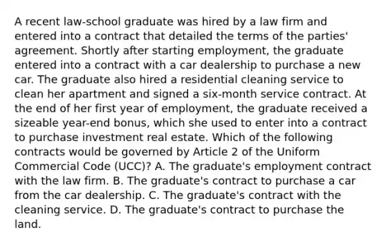 A recent law-school graduate was hired by a law firm and entered into a contract that detailed the terms of the parties' agreement. Shortly after starting employment, the graduate entered into a contract with a car dealership to purchase a new car. The graduate also hired a residential cleaning service to clean her apartment and signed a six-month service contract. At the end of her first year of employment, the graduate received a sizeable year-end bonus, which she used to enter into a contract to purchase investment real estate. Which of the following contracts would be governed by Article 2 of the Uniform Commercial Code (UCC)? A. The graduate's employment contract with the law firm. B. The graduate's contract to purchase a car from the car dealership. C. The graduate's contract with the cleaning service. D. The graduate's contract to purchase the land.