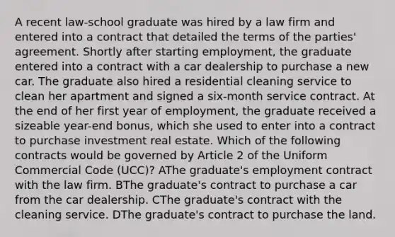 A recent law-school graduate was hired by a law firm and entered into a contract that detailed the terms of the parties' agreement. Shortly after starting employment, the graduate entered into a contract with a car dealership to purchase a new car. The graduate also hired a residential cleaning service to clean her apartment and signed a six-month service contract. At the end of her first year of employment, the graduate received a sizeable year-end bonus, which she used to enter into a contract to purchase investment real estate. Which of the following contracts would be governed by Article 2 of the Uniform Commercial Code (UCC)? AThe graduate's employment contract with the law firm. BThe graduate's contract to purchase a car from the car dealership. CThe graduate's contract with the cleaning service. DThe graduate's contract to purchase the land.