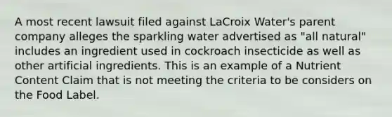 A most recent lawsuit filed against LaCroix Water's parent company alleges the sparkling water advertised as "all natural" includes an ingredient used in cockroach insecticide as well as other artificial ingredients. This is an example of a Nutrient Content Claim that is not meeting the criteria to be considers on the Food Label.