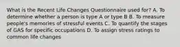 What is the Recent Life Changes Questionnaire used for? A. To determine whether a person is type A or type B B. To measure people's memories of stressful events C. To quantify the stages of GAS for specific occupations D. To assign stress ratings to common life changes