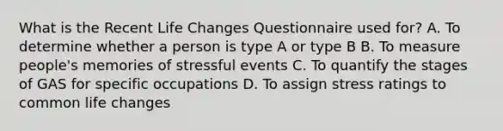 What is the Recent Life Changes Questionnaire used for? A. To determine whether a person is type A or type B B. To measure people's memories of stressful events C. To quantify the stages of GAS for specific occupations D. To assign stress ratings to common life changes