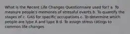 What is the Recent Life Changes Questionnaire used for? a. To measure people's memories of stressful events b. To quantify the stages of c. GAS for specific occupations c. To determine which people are type A and type B d. To assign stress ratings to common life changes