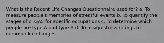 What is the Recent Life Changes Questionnaire used for? a. To measure people's memories of stressful events b. To quantify the stages of c. GAS for specific occupations c. To determine which people are type A and type B d. To assign stress ratings to common life changes