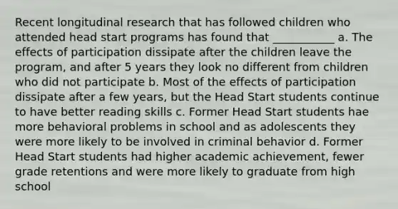 Recent longitudinal research that has followed children who attended head start programs has found that ___________ a. The effects of participation dissipate after the children leave the program, and after 5 years they look no different from children who did not participate b. Most of the effects of participation dissipate after a few years, but the Head Start students continue to have better reading skills c. Former Head Start students hae more behavioral problems in school and as adolescents they were more likely to be involved in criminal behavior d. Former Head Start students had higher academic achievement, fewer grade retentions and were more likely to graduate from high school