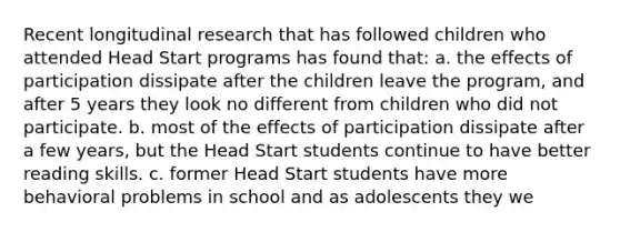 Recent longitudinal research that has followed children who attended Head Start programs has found that: a. the effects of participation dissipate after the children leave the program, and after 5 years they look no different from children who did not participate. b. most of the effects of participation dissipate after a few years, but the Head Start students continue to have better reading skills. c. former Head Start students have more behavioral problems in school and as adolescents they we