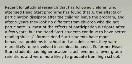 Recent longitudinal research that has followed children who attended Head Start programs has found that A. the effects of participation dissipate after the children leave the program, and after 5 years they look no different from children who did not participate. B. most of the effects of participation dissipate after a few years, but the Head Start students continue to have better reading skills. C. former Head Start students have more behavioral problems in school and as adolescents they were more likely to be involved in criminal behavior. D. former Head Start students had higher academic achievement, fewer grade retentions and were more likely to graduate from high school.