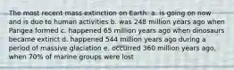 The most recent mass extinction on Earth: a. is going on now and is due to human activities b. was 248 million years ago when Pangea formed c. happened 65 million years ago when dinosaurs became extinct d. happened 544 million years ago during a period of massive glaciation e. occurred 360 million years ago, when 70% of marine groups were lost