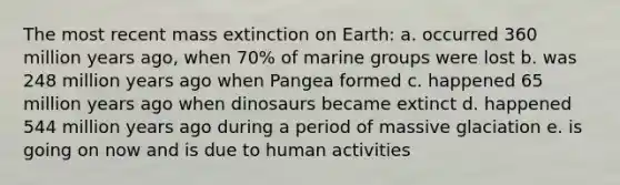 The most recent mass extinction on Earth: a. occurred 360 million years ago, when 70% of marine groups were lost b. was 248 million years ago when Pangea formed c. happened 65 million years ago when dinosaurs became extinct d. happened 544 million years ago during a period of massive glaciation e. is going on now and is due to human activities