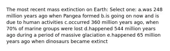 The most recent mass extinction on Earth: Select one: a.was 248 million years ago when Pangea formed b.is going on now and is due to human activities c.occurred 360 million years ago, when 70% of marine groups were lost d.happened 544 million years ago during a period of massive glaciation e.happened 65 million years ago when dinosaurs became extinct