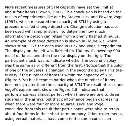 More recent measures of STM capacity have set the limit at about four items (Cowan, 2001). This conclusion is based on the results of experiments like one by Steven Luck and Edward Vogel (1997), which measured the capacity of STM by using a procedure called change detection. Change detection has also been used with simpler stimuli to determine how much information a person can retain from a briefly flashed stimulus. An example of change detection is shown in Figure 5.7, which shows stimuli like the ones used in Luck and Vogel's experiment. The display on the left was flashed for 100 ms, followed by 900 ms of darkness and then the new display on the right. The participant's task was to indicate whether the second display was the same as or different from the first. (Notice that the color of one of the squares is changed in the second display.) This task is easy if the number of items is within the capacity of STM (Figure 5.7a) but becomes harder when the number of items becomes greater than the capacity of STM The result of Luck and Vogel's experiment, shown in Figure 5.8, indicates that performance was almost perfect when there were one to three squares in the arrays, but that performance began decreasing when there were four or more squares. Luck and Vogel concluded from this result that participants were able to retain about four items in their short-term memory. Other experiments, using verbal materials, have come to the same conclusion