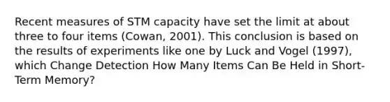 Recent measures of STM capacity have set the limit at about three to four items (Cowan, 2001). This conclusion is based on the results of experiments like one by Luck and Vogel (1997), which Change Detection How Many Items Can Be Held in Short-Term Memory?