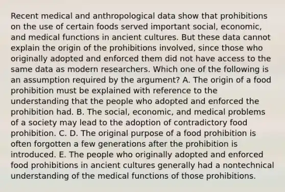 Recent medical and anthropological data show that prohibitions on the use of certain foods served important social, economic, and medical functions in ancient cultures. But these data cannot explain the origin of the prohibitions involved, since those who originally adopted and enforced them did not have access to the same data as modern researchers. Which one of the following is an assumption required by the argument? A. The origin of a food prohibition must be explained with reference to the understanding that the people who adopted and enforced the prohibition had. B. The social, economic, and medical problems of a society may lead to the adoption of contradictory food prohibition. C. D. The original purpose of a food prohibition is often forgotten a few generations after the prohibition is introduced. E. The people who originally adopted and enforced food prohibitions in ancient cultures generally had a nontechnical understanding of the medical functions of those prohibitions.