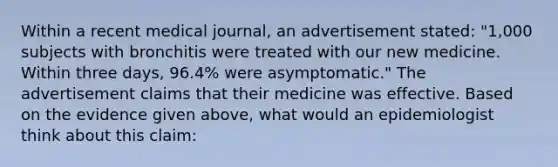 Within a recent medical journal, an advertisement stated: "1,000 subjects with bronchitis were treated with our new medicine. Within three days, 96.4% were asymptomatic." The advertisement claims that their medicine was effective. Based on the evidence given above, what would an epidemiologist think about this claim: