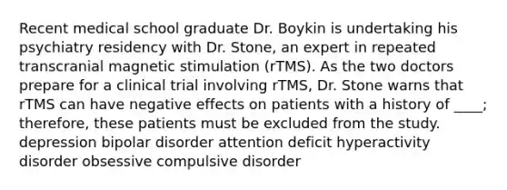 Recent medical school graduate Dr. Boykin is undertaking his psychiatry residency with Dr. Stone, an expert in repeated transcranial magnetic stimulation (rTMS). As the two doctors prepare for a clinical trial involving rTMS, Dr. Stone warns that rTMS can have negative effects on patients with a history of ____; therefore, these patients must be excluded from the study. depression bipolar disorder attention deficit hyperactivity disorder obsessive compulsive disorder