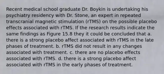 Recent medical school graduate Dr. Boykin is undertaking his psychiatry residency with Dr. Stone, an expert in repeated transcranial magnetic stimulation (rTMS) on the possible placebo effects associated with rTMS. If the research results indicate the same findings as Figure 15.8 they it could be concluded that a. there is a strong placebo affect associated with rTMS in the late phases of treatment. b. rTMS did not result in any changes associated with treatment. c. there are no placebo effects associated with rTMS. d. there is a strong placebo affect associated with rTMS in the early phases of treatment.