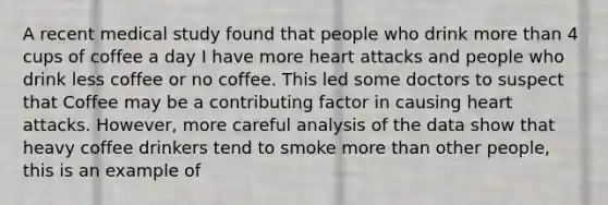 A recent medical study found that people who drink more than 4 cups of coffee a day I have more heart attacks and people who drink less coffee or no coffee. This led some doctors to suspect that Coffee may be a contributing factor in causing heart attacks. However, more careful analysis of the data show that heavy coffee drinkers tend to smoke more than other people, this is an example of