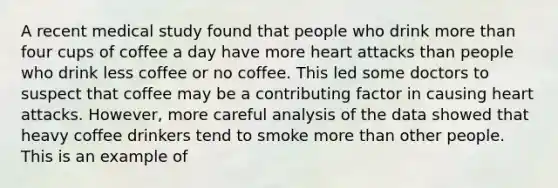 A recent medical study found that people who drink more than four cups of coffee a day have more heart attacks than people who drink less coffee or no coffee. This led some doctors to suspect that coffee may be a contributing factor in causing heart attacks. However, more careful analysis of the data showed that heavy coffee drinkers tend to smoke more than other people. This is an example of