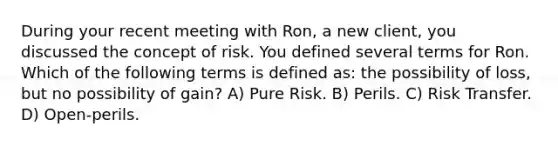 During your recent meeting with Ron, a new client, you discussed the concept of risk. You defined several terms for Ron. Which of the following terms is defined as: the possibility of loss, but no possibility of gain? A) Pure Risk. B) Perils. C) Risk Transfer. D) Open-perils.