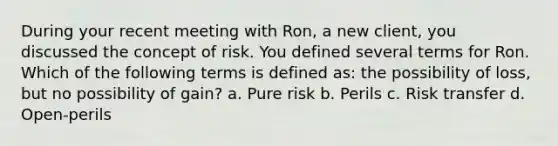 During your recent meeting with Ron, a new client, you discussed the concept of risk. You defined several terms for Ron. Which of the following terms is defined as: the possibility of loss, but no possibility of gain? a. Pure risk b. Perils c. Risk transfer d. Open-perils