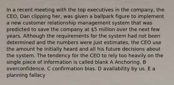 In a recent meeting with the top executives in the company, the CEO, Dan clipping her, was given a ballpark figure to implement a new customer relationship management system that was predicted to save the company at 5 million over the next few years. Although the requirements for the system had not been determined and the numbers were just estimates, the CEO use the amount he initially heard and all his future decisions about the system. The tendency for the CEO to rely too heavily on the single piece of information is called blank A Anchoring. B overconfidence. C confirmation bias. D availability by us. E a planning fallacy