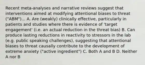 Recent meta-analyses and narrative reviews suggest that interventions aimed at modifying attentional biases to threat ("ABM")... A. Are (weakly) clinically effective, particularly in patients and studies where there is evidence of 'target engagement' (i.e. an actual reduction in the threat bias) B. Can produce lasting reductions in reactivity to stressors in the lab (e.g. public speaking challenges), suggesting that attentional biases to threat causally contribute to the development of extreme anxiety ("active ingredient") C. Both A and B D. Neither A nor B