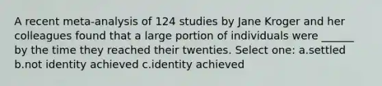 A recent meta-analysis of 124 studies by Jane Kroger and her colleagues found that a large portion of individuals were ______ by the time they reached their twenties. Select one: a.settled b.not identity achieved c.identity achieved