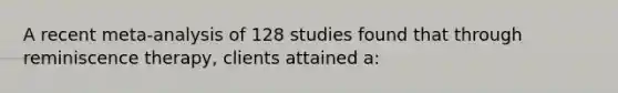 A recent meta-analysis of 128 studies found that through reminiscence therapy, clients attained a: