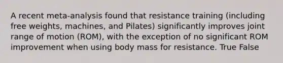 A recent meta-analysis found that resistance training (including free weights, machines, and Pilates) significantly improves joint range of motion (ROM), with the exception of no significant ROM improvement when using body mass for resistance. True False