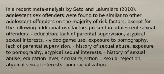 In a recent meta-analysis by Seto and Lalumière (2010), adolescent sex offenders were found to be similar to other adolescent offenders on the majority of risk factors, except for the following additional risk factors present in adolescent sexual offenders: - education, lack of parental supervision, atypical sexual interests. - video game use, exposure to pornography, lack of parental supervision. - history of sexual abuse, exposure to pornography, atypical sexual interests. - history of sexual abuse, education level, sexual rejection. - sexual rejection, atypical sexual interests, poor socialization.