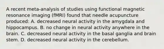 A recent meta-analysis of studies using functional magnetic resonance imaging (fMRI) found that needle acupuncture produced: A. decreased neural activity in the amygdala and hippocampus. B. no change in neural activity anywhere in the brain. C. decreased neural activity in the basal ganglia and brain stem. D. decreased neural activity in the cerebellum.