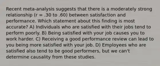 Recent meta-analysis suggests that there is a moderately strong relationship (r = .30 to .60) between satisfaction and performance. Which statement about this finding is most accurate? A) Individuals who are satisfied with their jobs tend to perform poorly. B) Being satisfied with your job causes you to work harder. C) Receiving a good performance review can lead to you being more satisfied with your job. D) Employees who are satisfied also tend to be good performers, but we can't determine causality from these studies.