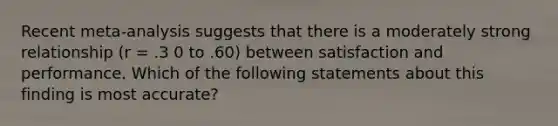 Recent meta-analysis suggests that there is a moderately strong relationship (r = .3 0 to .60) between satisfaction and performance. Which of the following statements about this finding is most accurate?