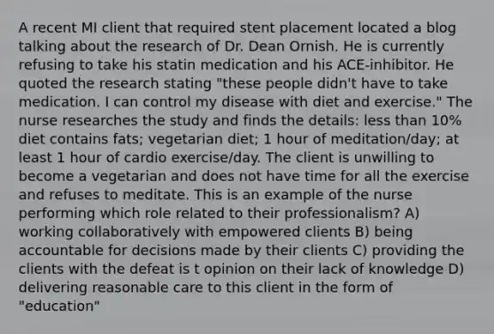 A recent MI client that required stent placement located a blog talking about the research of Dr. Dean Ornish. He is currently refusing to take his statin medication and his ACE-inhibitor. He quoted the research stating "these people didn't have to take medication. I can control my disease with diet and exercise." The nurse researches the study and finds the details: less than 10% diet contains fats; vegetarian diet; 1 hour of meditation/day; at least 1 hour of cardio exercise/day. The client is unwilling to become a vegetarian and does not have time for all the exercise and refuses to meditate. This is an example of the nurse performing which role related to their professionalism? A) working collaboratively with empowered clients B) being accountable for decisions made by their clients C) providing the clients with the defeat is t opinion on their lack of knowledge D) delivering reasonable care to this client in the form of "education"