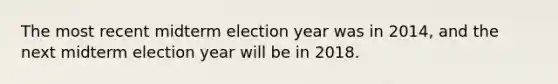 The most recent midterm election year was in 2014, and the next midterm election year will be in 2018.