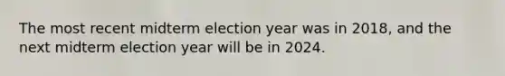 The most recent midterm election year was in 2018, and the next midterm election year will be in 2024.