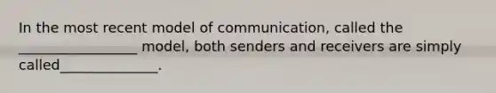 In the most recent model of communication, called the _________________ model, both senders and receivers are simply called______________.