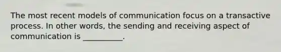 The most recent models of communication focus on a transactive process. In other words, the sending and receiving aspect of communication is __________.