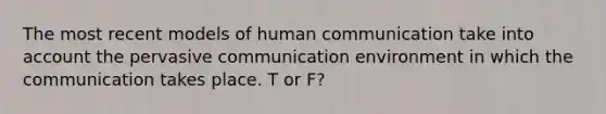 The most recent models of human communication take into account the pervasive communication environment in which the communication takes place. T or F?