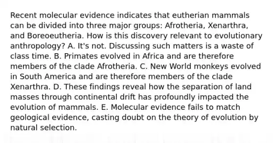 Recent molecular evidence indicates that eutherian mammals can be divided into three major groups: Afrotheria, Xenarthra, and Boreoeutheria. How is this discovery relevant to evolutionary anthropology? A. It's not. Discussing such matters is a waste of class time. B. Primates evolved in Africa and are therefore members of the clade Afrotheria. C. New World monkeys evolved in South America and are therefore members of the clade Xenarthra. D. These findings reveal how the separation of land masses through continental drift has profoundly impacted the evolution of mammals. E. Molecular evidence fails to match geological evidence, casting doubt on the theory of evolution by natural selection.